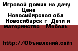 Игровой домик на дачу › Цена ­ 1 000 - Новосибирская обл., Новосибирск г. Дети и материнство » Мебель   